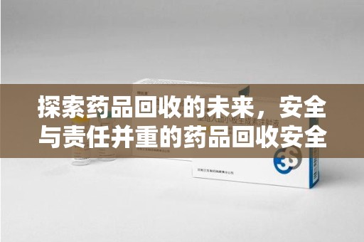 兰州探索药品回收的未来，安全与责任并重的药品回收安全建议